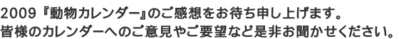 【ユニフォームのユニフィス】2009「動物カレンダー」へのご感想をお待ちしております。皆様のご意見やご要望を是非お聞かせ下さい。