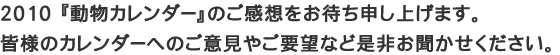 【ユニフォームのユニフィス】2010「動物カレンダー」へのご感想をお待ちしております。皆様のご意見やご要望を是非お聞かせ下さい。